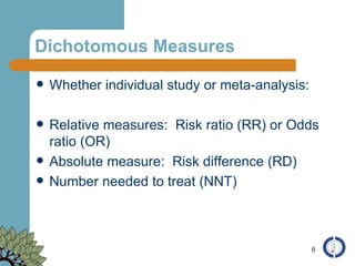 Dichotomous Measures Whether individual study or meta-analysis: Relative measures:  Risk ratio (RR) or Odds ratio (OR) Absolute measure:  Risk difference (RD) Number needed to treat (NNT) 