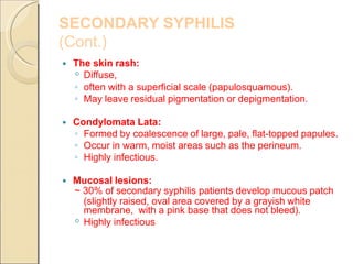 SECONDARY SYPHILIS
(Cont.)
The skin rash:
◦ Diffuse,
◦ often with a superficial scale (papulosquamous).
◦ May leave residual pigmentation or depigmentation.
Condylomata Lata:
◦ Formed by coalescence of large, pale, flat-topped papules.
◦ Occur in warm, moist areas such as the perineum.
◦ Highly infectious.
Mucosal lesions:
~ 30% of secondary syphilis patients develop mucous patch
(slightly raised, oval area covered by a grayish white
membrane, with a pink base that does not bleed).
◦ Highly infectious