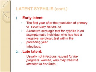 LATENT SYPHILIS (cont.)
(
◦
◦
◦
◦
Early latent:
The first year after the resolution of primary
or secondary lesions, or
A reactive serologic test for syphilis in an
asymptomatic individual who has had a
negative serologic test within the
preceding year.
Infectious.
2. Late latent:
Usually not infectious, except for the
pregnant woman, who may transmit
infection to her fetus.
 