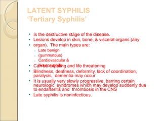 LATENT SYPHILIS
‘Tertiary Syphilis’
Is the destructive stage of the disease.
Lesions develop in skin, bone, & visceral organs (any
organ). The main types are:
◦
◦
◦
Late benign
(gummatous)
Cardiovascular &
Neurosyphilis
Can be crippling and life threatening
Blindness, deafness, deformity, lack of coordination,
paralysis, dementia may occur
It is usually very slowly progressive, barring certain
neurologic syndromes which may develop suddenly due
to endarteritis and thrombosis in the CNS
Late syphilis is noninfectious.