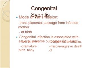 Congenital
Syphilis Mode of transmission:
-trans placental passage from infected
mother
- at birth
Congenital infection is associated with
several adverse outcomes including:-congenital anomalies
-miscarriages or death
of
-low birth wt
-premature
birth baby