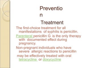 Preventio
n
Treatment
The first-choice treatment for all
manifestations of syphilis is penicillin.
Parenteral penicillin G is the only therapy
with documented effect during
pregnancy.
Non-pregnant individuals who have
severe allergic reactions to penicillin
may be effectively treated with oral
tetracycline or doxycycline
