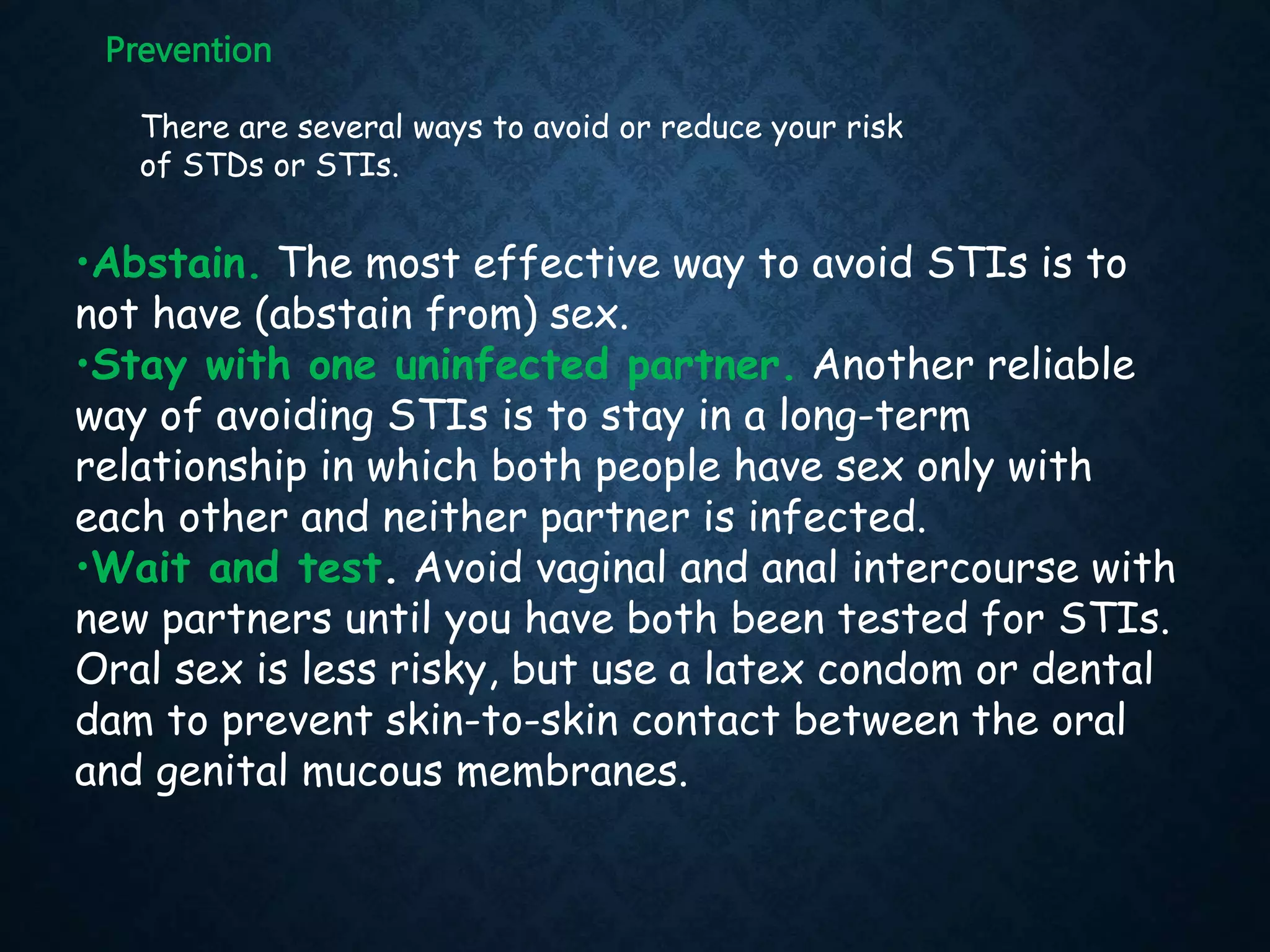 There are several ways to avoid or reduce your risk
of STDs or STIs.
Prevention
•Abstain. The most effective way to avoid STIs is to
not have (abstain from) sex.
•Stay with one uninfected partner. Another reliable
way of avoiding STIs is to stay in a long-term
relationship in which both people have sex only with
each other and neither partner is infected.
•Wait and test. Avoid vaginal and anal intercourse with
new partners until you have both been tested for STIs.
Oral sex is less risky, but use a latex condom or dental
dam to prevent skin-to-skin contact between the oral
and genital mucous membranes.
 