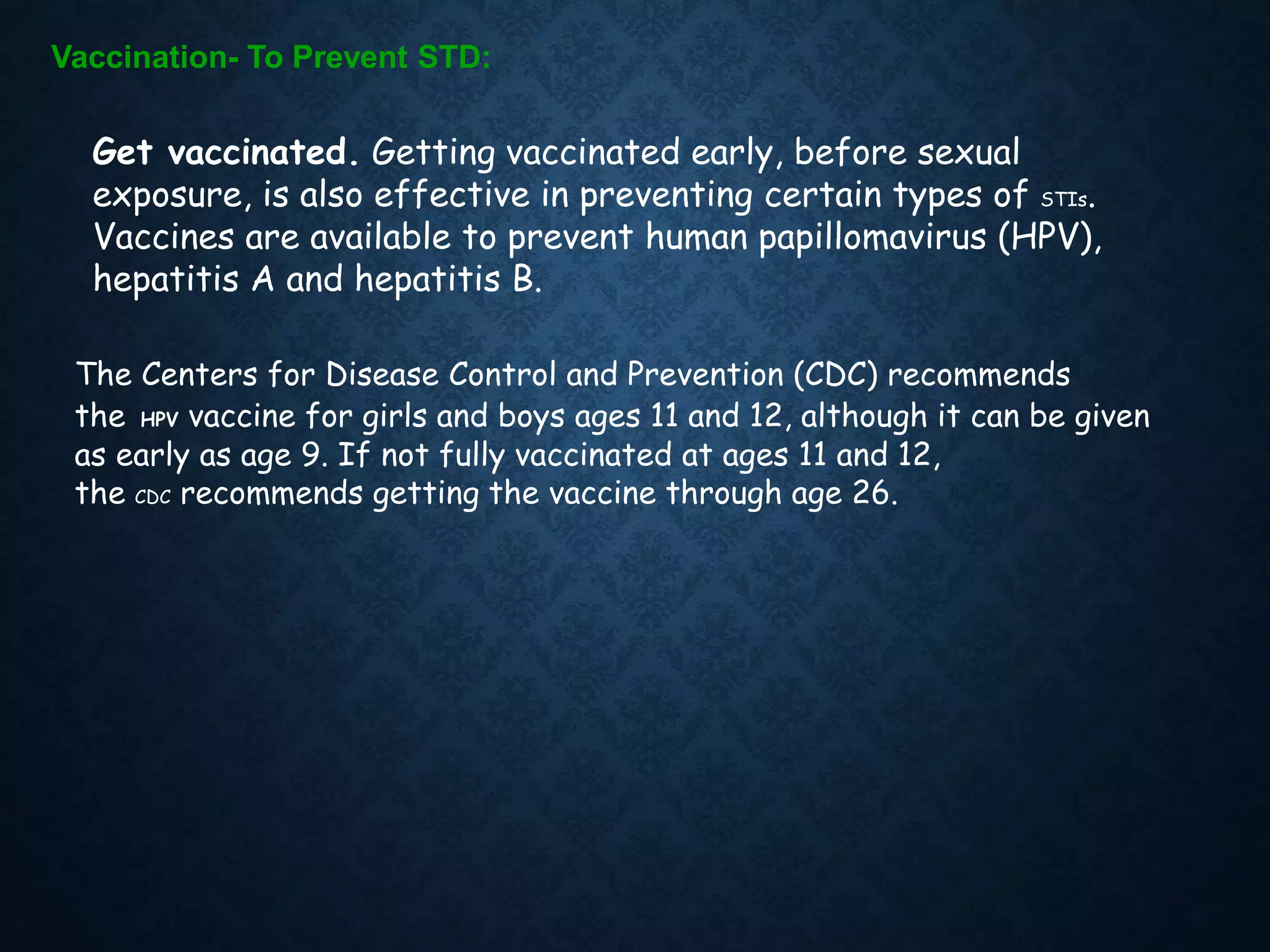 Vaccination- To Prevent STD:
Get vaccinated. Getting vaccinated early, before sexual
exposure, is also effective in preventing certain types of STIs.
Vaccines are available to prevent human papillomavirus (HPV),
hepatitis A and hepatitis B.
The Centers for Disease Control and Prevention (CDC) recommends
the HPV vaccine for girls and boys ages 11 and 12, although it can be given
as early as age 9. If not fully vaccinated at ages 11 and 12,
the CDC recommends getting the vaccine through age 26.
 