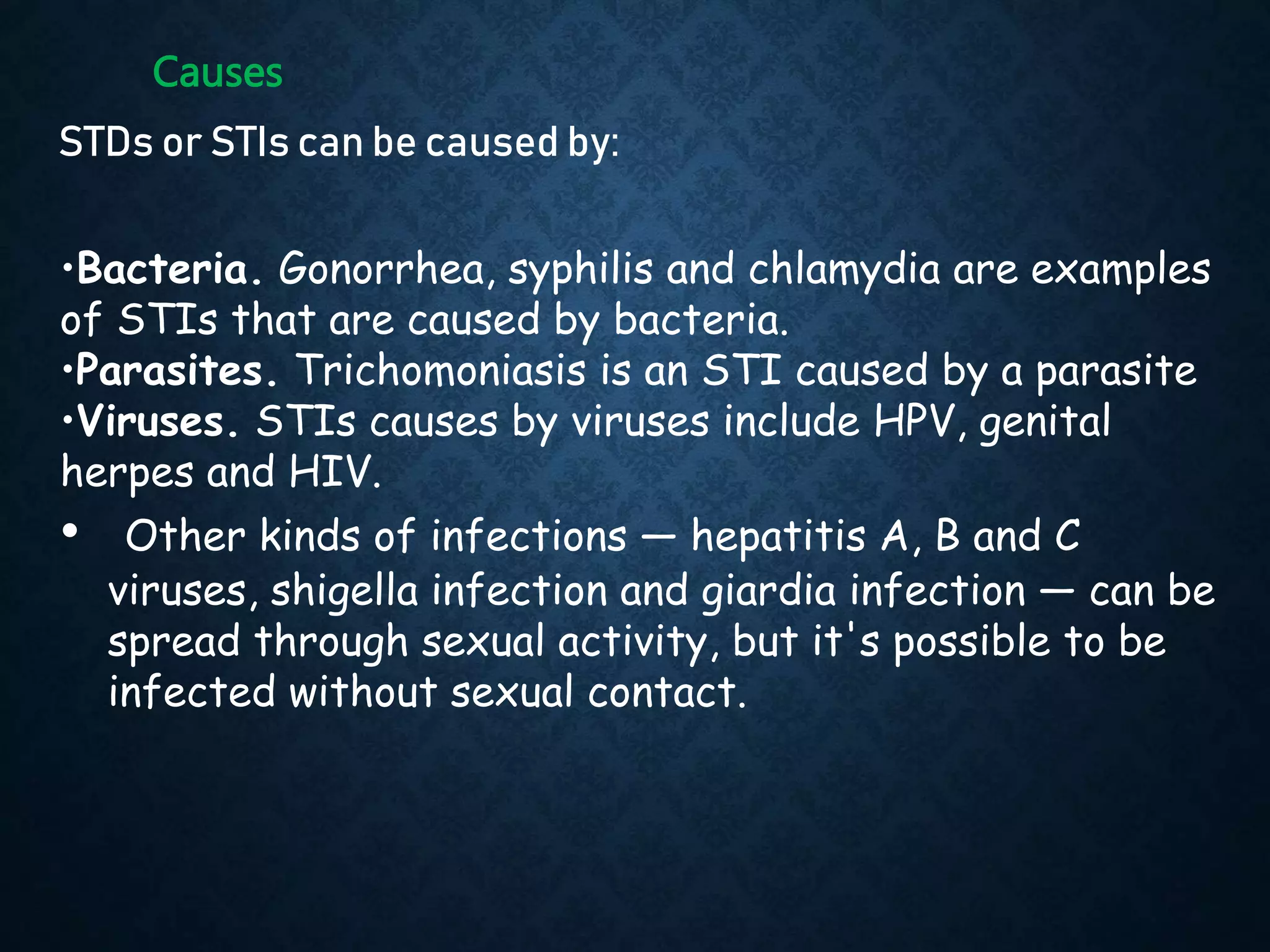 Causes
STDs or STIs can be caused by:
•Bacteria. Gonorrhea, syphilis and chlamydia are examples
of STIs that are caused by bacteria.
•Parasites. Trichomoniasis is an STI caused by a parasite
•Viruses. STIs causes by viruses include HPV, genital
herpes and HIV.
• Other kinds of infections — hepatitis A, B and C
viruses, shigella infection and giardia infection — can be
spread through sexual activity, but it's possible to be
infected without sexual contact.
 