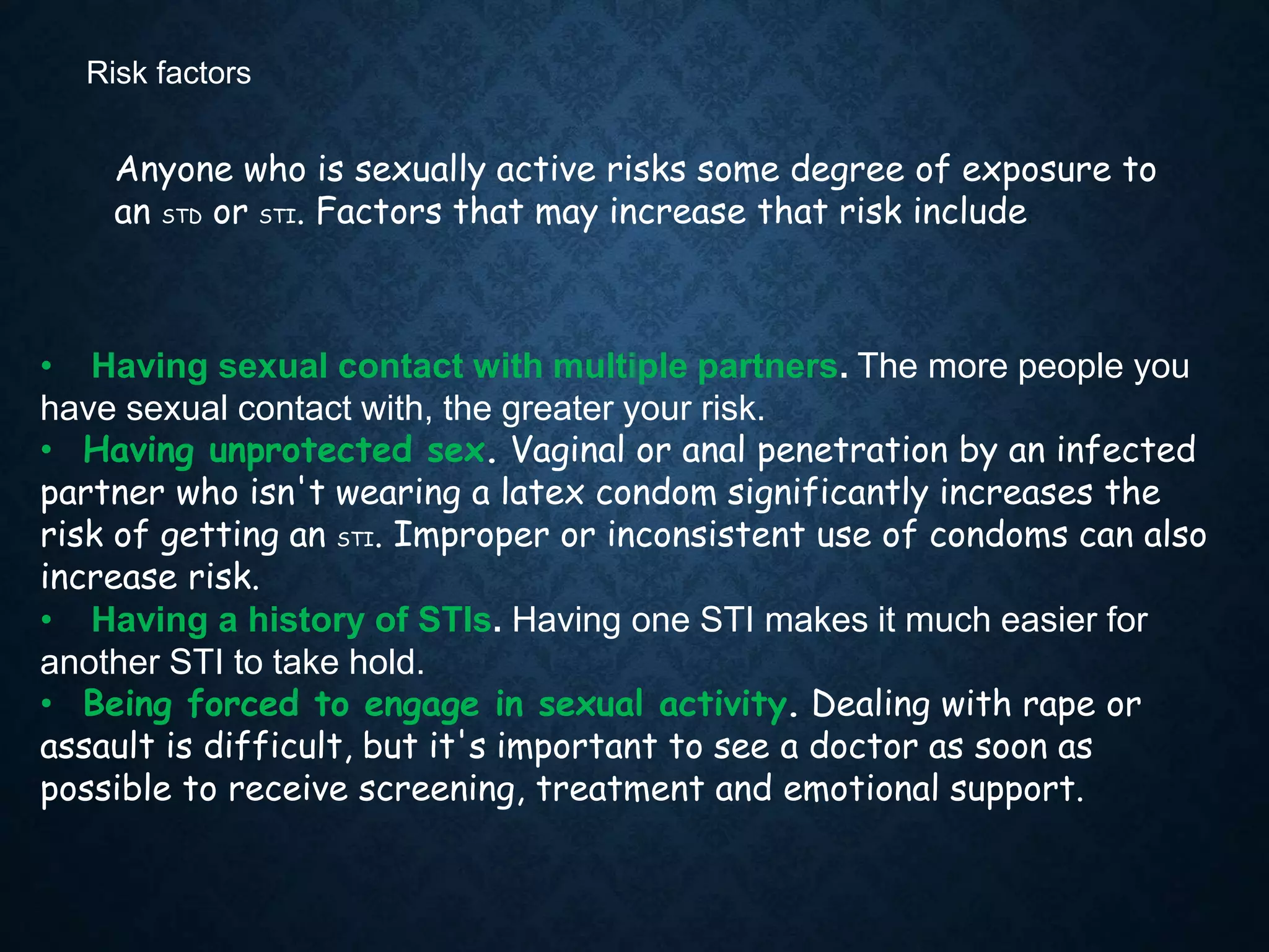 Risk factors
Anyone who is sexually active risks some degree of exposure to
an STD or STI. Factors that may increase that risk include:
• Having sexual contact with multiple partners. The more people you
have sexual contact with, the greater your risk.
• Having unprotected sex. Vaginal or anal penetration by an infected
partner who isn't wearing a latex condom significantly increases the
risk of getting an STI. Improper or inconsistent use of condoms can also
increase risk.
• Having a history of STIs. Having one STI makes it much easier for
another STI to take hold.
• Being forced to engage in sexual activity. Dealing with rape or
assault is difficult, but it's important to see a doctor as soon as
possible to receive screening, treatment and emotional support.
 