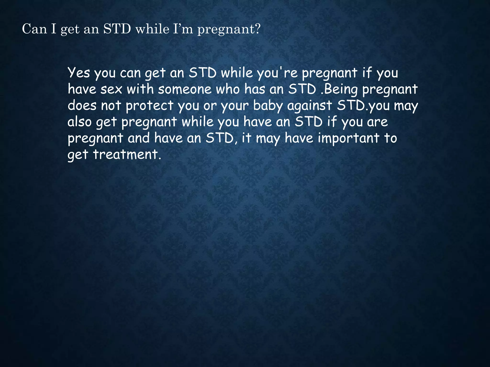 Can I get an STD while I’m pregnant?
Yes you can get an STD while you're pregnant if you
have sex with someone who has an STD .Being pregnant
does not protect you or your baby against STD.you may
also get pregnant while you have an STD if you are
pregnant and have an STD, it may have important to
get treatment.
 