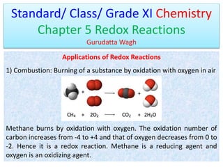 Standard/ Class/ Grade XI Chemistry
Chapter 5 Redox Reactions
Gurudatta Wagh
Applications of Redox Reactions
1) Combustion: Burning of a substance by oxidation with oxygen in air
Methane burns by oxidation with oxygen. The oxidation number of
carbon increases from -4 to +4 and that of oxygen decreases from 0 to
-2. Hence it is a redox reaction. Methane is a reducing agent and
oxygen is an oxidizing agent.
 