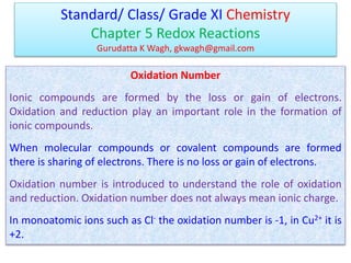 Standard/ Class/ Grade XI Chemistry
Chapter 5 Redox Reactions
Gurudatta K Wagh, gkwagh@gmail.com
Oxidation Number
Ionic compounds are formed by the loss or gain of electrons.
Oxidation and reduction play an important role in the formation of
ionic compounds.
When molecular compounds or covalent compounds are formed
there is sharing of electrons. There is no loss or gain of electrons.
Oxidation number is introduced to understand the role of oxidation
and reduction. Oxidation number does not always mean ionic charge.
In monoatomic ions such as Cl- the oxidation number is -1, in Cu2+ it is
+2.
 