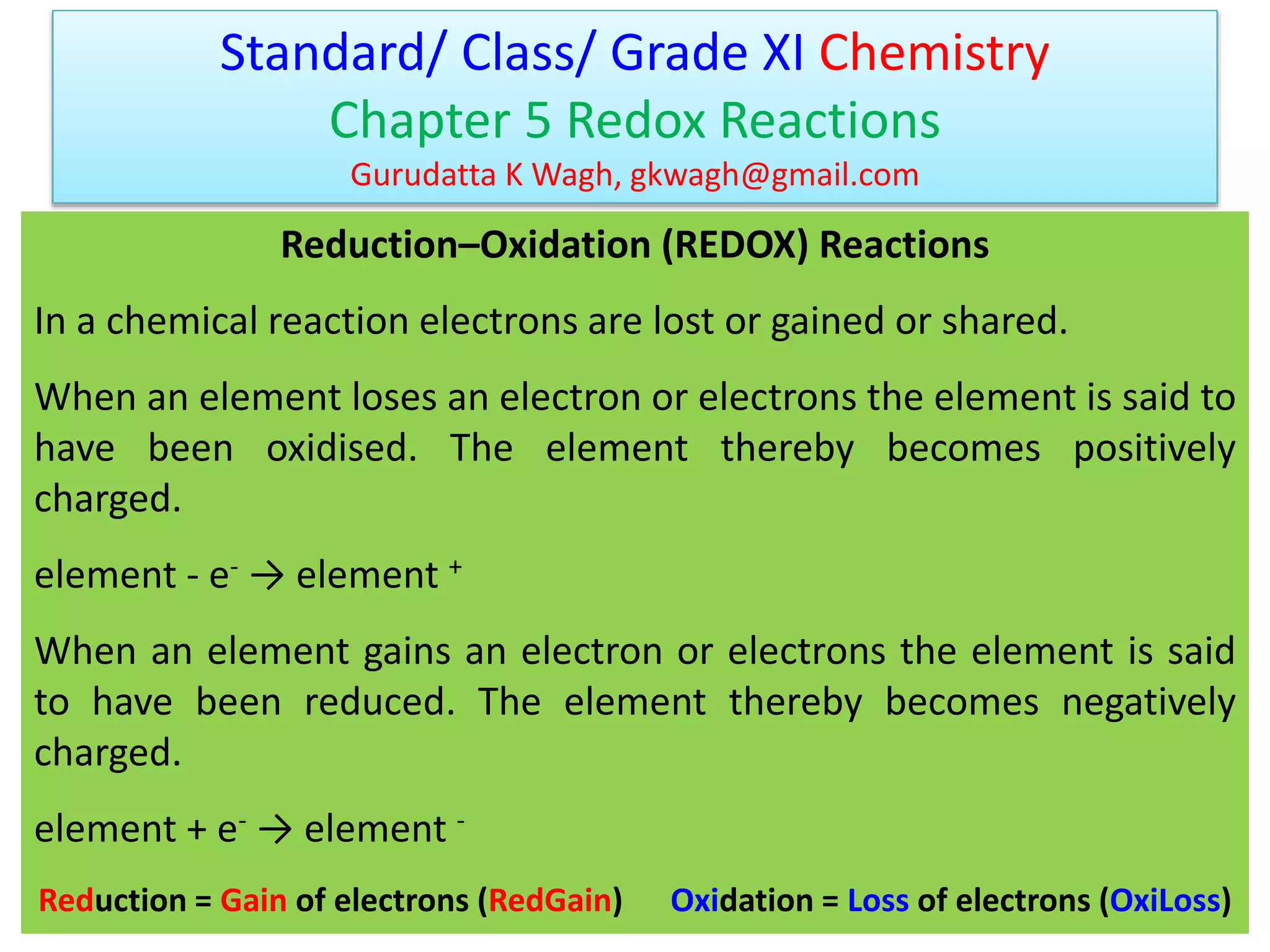 Reduction–Oxidation (REDOX) Reactions
In a chemical reaction electrons are lost or gained or shared.
When an element loses an electron or electrons the element is said to
have been oxidised. The element thereby becomes positively
charged.
element - e- → element +
When an element gains an electron or electrons the element is said
to have been reduced. The element thereby becomes negatively
charged.
element + e- → element -
Reduction = Gain of electrons (RedGain) Oxidation = Loss of electrons (OxiLoss)
Standard/ Class/ Grade XI Chemistry
Chapter 5 Redox Reactions
Gurudatta K Wagh, gkwagh@gmail.com