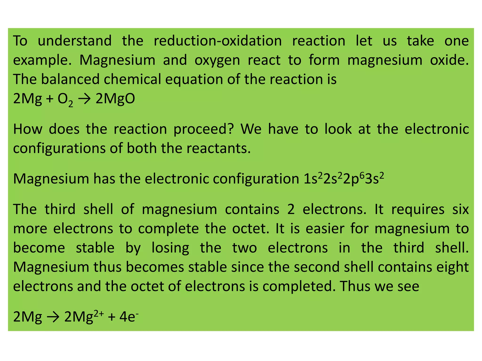 To understand the reduction-oxidation reaction let us take one
example. Magnesium and oxygen react to form magnesium oxide.
The balanced chemical equation of the reaction is
2Mg + O2 → 2MgO
How does the reaction proceed? We have to look at the electronic
configurations of both the reactants.
Magnesium has the electronic configuration 1s22s22p63s2
The third shell of magnesium contains 2 electrons. It requires six
more electrons to complete the octet. It is easier for magnesium to
become stable by losing the two electrons in the third shell.
Magnesium thus becomes stable since the second shell contains eight
electrons and the octet of electrons is completed. Thus we see
2Mg → 2Mg2+ + 4e-