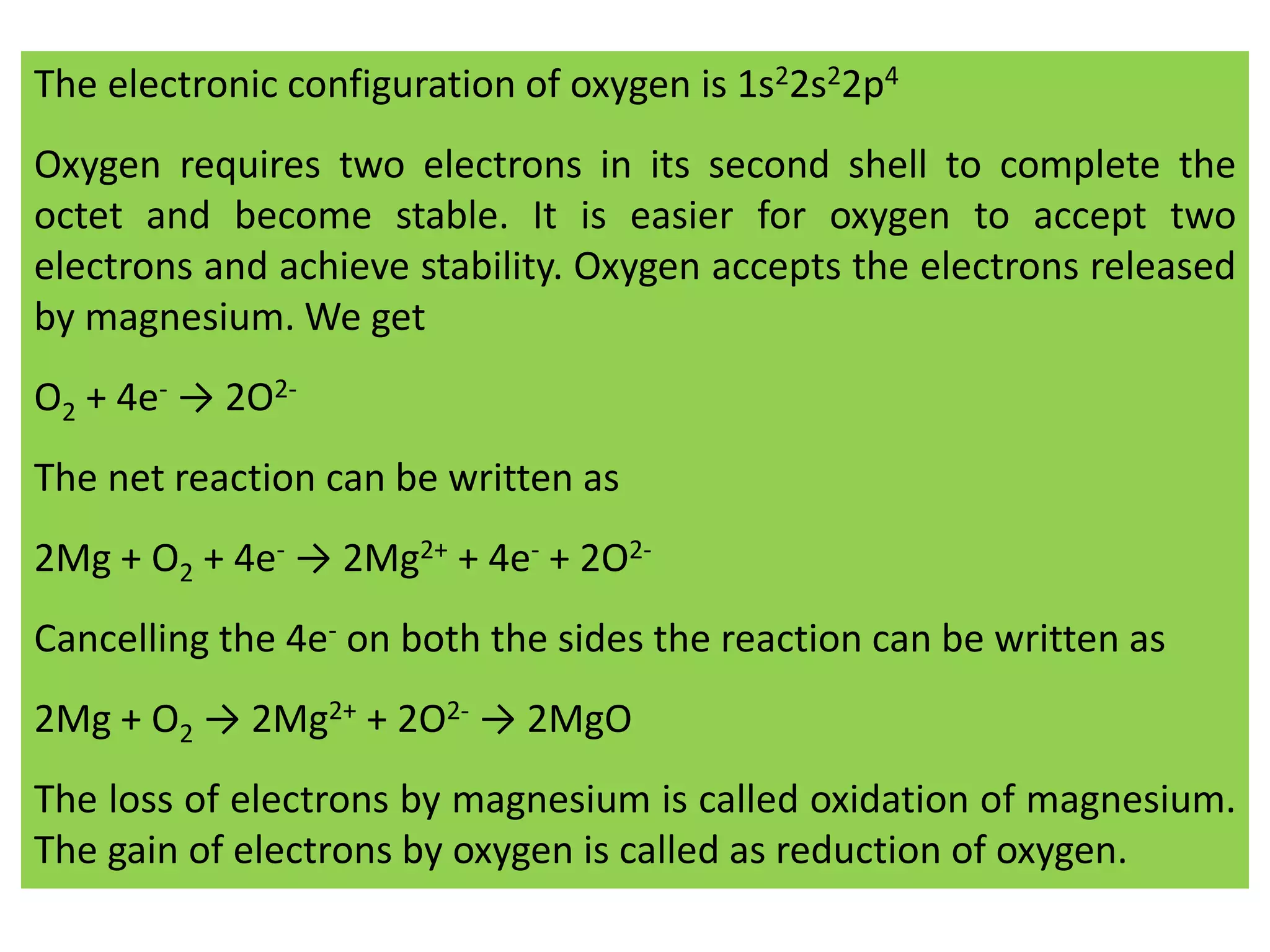 The electronic configuration of oxygen is 1s22s22p4
Oxygen requires two electrons in its second shell to complete the
octet and become stable. It is easier for oxygen to accept two
electrons and achieve stability. Oxygen accepts the electrons released
by magnesium. We get
O2 + 4e- → 2O2-
The net reaction can be written as
2Mg + O2 + 4e- → 2Mg2+ + 4e- + 2O2-
Cancelling the 4e- on both the sides the reaction can be written as
2Mg + O2 → 2Mg2+ + 2O2- → 2MgO
The loss of electrons by magnesium is called oxidation of magnesium.
The gain of electrons by oxygen is called as reduction of oxygen.
