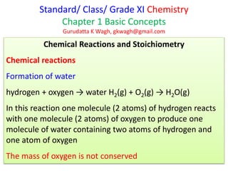 Standard/ Class/ Grade XI Chemistry
Chapter 1 Basic Concepts
Gurudatta K Wagh, gkwagh@gmail.com
Chemical Reactions and Stoichiometry
Chemical reactions
Formation of water
hydrogen + oxygen → water H2(g) + O2(g) → H2O(g)
In this reaction one molecule (2 atoms) of hydrogen reacts
with one molecule (2 atoms) of oxygen to produce one
molecule of water containing two atoms of hydrogen and
one atom of oxygen
The mass of oxygen is not conserved
 