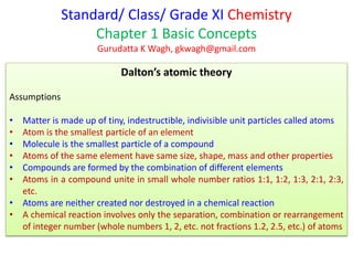 Standard/ Class/ Grade XI Chemistry
Chapter 1 Basic Concepts
Gurudatta K Wagh, gkwagh@gmail.com
Dalton’s atomic theory
Assumptions
• Matter is made up of tiny, indestructible, indivisible unit particles called atoms
• Atom is the smallest particle of an element
• Molecule is the smallest particle of a compound
• Atoms of the same element have same size, shape, mass and other properties
• Compounds are formed by the combination of different elements
• Atoms in a compound unite in small whole number ratios 1:1, 1:2, 1:3, 2:1, 2:3,
etc.
• Atoms are neither created nor destroyed in a chemical reaction
• A chemical reaction involves only the separation, combination or rearrangement
of integer number (whole numbers 1, 2, etc. not fractions 1.2, 2.5, etc.) of atoms
 