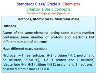 Standard/ Class/ Grade XI Chemistry
Chapter 1 Basic Concepts
Gurudatta K Wagh, gkwagh@gmail.com
Isotopes, Atomic mass, Molecular mass
Isotopes
Atoms of the same elements having same atomic number
containing same number of protons and electrons but
different number of neutrons
Have different mass numbers
Hydrogen – Three isotopes, H-1 (protium 1H, 1 proton and
no neutron, 99.98 %), H-2 (1 proton and 1 neutron)
(deuterium 2H), H-3 (tritium 3H) (1 proton and 2 neutrons),
observed atomic mass 1.008 u
 