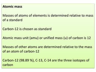 Atomic mass
Masses of atoms of elements is determined relative to mass
of a standard
Carbon-12 is chosen as standard
Atomic mass unit (amu) or unified mass (u) of carbon is 12
Masses of other atoms are determined relative to the mass
of an atom of carbon-12
Carbon-12 (98.89 %), C-13, C-14 are the three isotopes of
carbon