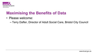 www.local.gov.uk
Maximising the Benefits of Data
• Please welcome:
– Terry Dafter, Director of Adult Social Care, Bristol City Council
 