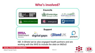 Slide 34
Adults, Children and Education
Adult Social Care
Who’s involved?
Councils
Support
NB. In Bristol we’ve also engaged health partners and are
working with the NHS to include the data on MiDoS
 