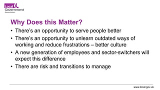 www.local.gov.uk
Why Does this Matter?
• There’s an opportunity to serve people better
• There’s an opportunity to unlearn outdated ways of
working and reduce frustrations – better culture
• A new generation of employees and sector-switchers will
expect this difference
• There are risk and transitions to manage
 