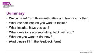 www.local.gov.uk
Summary
• We’ve heard from three authorities and from each other
• What connections do you want to make?
• What insights have you got?
• What questions are you taking back with you?
• What do you want to do, now?
• (And please fill in the feedback form)
 