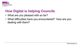 www.local.gov.uk
How Digital is helping Councils
• What are you pleased with so far?
• What difficulties have you encountered? How are you
dealing with them?
 