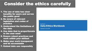 1. The use of data has clear
benefits for users and serves
the public good
2. Be aware of relevant
legislation and codes of
practice
3. Understand the limitations of
the data
4. Use data that is proportionate
to the user need
5. Ensure robust practices and
work within your skillset
6. Make your work transparent
and be accountable
7. Embed data use responsibly
Consider the ethics carefully
 