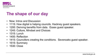 www.local.gov.uk
The shape of our day
• Now: Intros and Discussion
• 1115: How digital is helping councils. Hackney guest speakers.
• 1200: Deriving benefits from data. Essex guest speaker.
• 1245: Culture, Mindset and Choices
• 1315: Lunch
• 1400: Reflection
• 1415: Councillors creating the conditions. Sevenoaks guest speaker.
• 1515: Summary
• 1530: Close
 