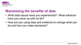 www.local.gov.uk
Maximising the benefits of data
• What data issues have you experienced? What solutions
have you come up with so far?
• How are you using data and evidence to change what you
do and how you make decisions?
 