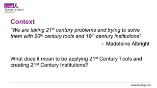 www.local.gov.uk
Context
“We are taking 21st century problems and trying to solve
them with 20th century tools and 19th century institutions”
- Madeleine Albright
What does it mean to be applying 21st Century Tools and
creating 21st Century Institutions?
 