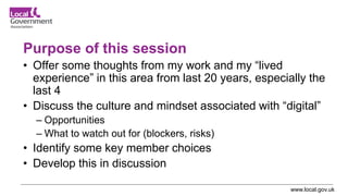 www.local.gov.uk
Purpose of this session
• Offer some thoughts from my work and my “lived
experience” in this area from last 20 years, especially the
last 4
• Discuss the culture and mindset associated with “digital”
– Opportunities
– What to watch out for (blockers, risks)
• Identify some key member choices
• Develop this in discussion
 