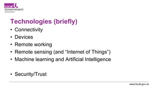 www.local.gov.uk
Technologies (briefly)
• Connectivity
• Devices
• Remote working
• Remote sensing (and “Internet of Things”)
• Machine learning and Artificial Intelligence
• Security/Trust
 