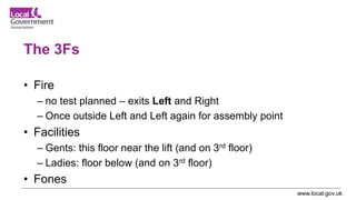 www.local.gov.uk
The 3Fs
• Fire
– no test planned – exits Left and Right
– Once outside Left and Left again for assembly point
• Facilities
– Gents: this floor near the lift (and on 3rd floor)
– Ladies: floor below (and on 3rd floor)
• Fones
 