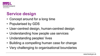 www.local.gov.uk
Service design
• Concept around for a long time
• Popularised by GDS
• User-centred design, human-centred design
• Understanding how people use services
• Understanding peoples’ lives
• Building a compelling human case for change
• Very challenging to organisational boundaries
 