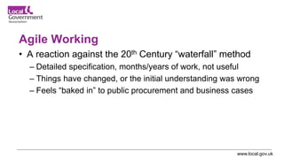 www.local.gov.uk
Agile Working
• A reaction against the 20th Century “waterfall” method
– Detailed specification, months/years of work, not useful
– Things have changed, or the initial understanding was wrong
– Feels “baked in” to public procurement and business cases
 