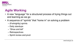 www.local.gov.uk
Agile Working
• A new “language” for a structured process of trying things out
and learning as we go
• A sequence of “sprints” that “home in” on solving a problem
– (Fortnightly) sprints
– Daily standups
– “Show and tell”
– Retrospectives
– Sprint review and pivot
 