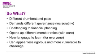www.local.gov.uk
So What?
• Different drumbeat and pace
• Demands different governance (inc scrutiny)
• Challenging to financial planning
• Opens up different member roles (with care)
• New language to learn (for everyone)
• Can appear less rigorous and more vulnerable to
challenge
 