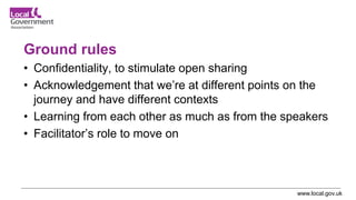 www.local.gov.uk
Ground rules
• Confidentiality, to stimulate open sharing
• Acknowledgement that we’re at different points on the
journey and have different contexts
• Learning from each other as much as from the speakers
• Facilitator’s role to move on
 
