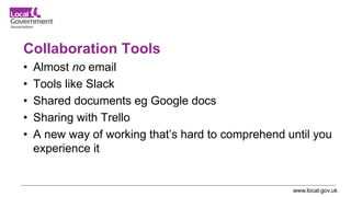 www.local.gov.uk
Collaboration Tools
• Almost no email
• Tools like Slack
• Shared documents eg Google docs
• Sharing with Trello
• A new way of working that’s hard to comprehend until you
experience it
 
