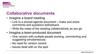 www.local.gov.uk
Collaborative documents
• Imagine a board meeting
– Link to a shared agenda document – make and share
comments and questions beforehand
– Write the notes of the meeting collaboratively as you go
• Imagine a team-produced document
– One version with multiple people working, commenting and
suggesting simultaneously
– No need for version control
– Issues dealt with on the spot
 