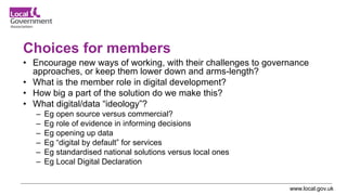 www.local.gov.uk
Choices for members
• Encourage new ways of working, with their challenges to governance
approaches, or keep them lower down and arms-length?
• What is the member role in digital development?
• How big a part of the solution do we make this?
• What digital/data “ideology”?
– Eg open source versus commercial?
– Eg role of evidence in informing decisions
– Eg opening up data
– Eg “digital by default” for services
– Eg standardised national solutions versus local ones
– Eg Local Digital Declaration
 