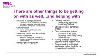 www.local.gov.uk
There are other things to be getting
on with as well…and helping with
• Structure of local government
– Devolution deals, combined authorities
city deals, mergers, unitaries, double
devolution, (integrated care systems)
• Commercialism
– Use of assets, selling services,
investment…?
• Integrating Health and Social Care
• Inward investment
– Attracting employers, stimulating
clusters, engaging colleges, housing,
infrastructure
• Managing housing growth
• Delivery models
– Outsourcing, spin-outs,
community transfer
• Strong siloes or corporate
entities
• Civic entrepreneurialism
– Convenor in the place,
catalysing, stimulating, doing
different things
• Having the right strategic
capacity in the organisation
• Squeezing the last bits of
toothpaste out of the tube by
conventional methods
 