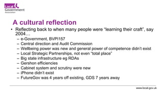 www.local.gov.uk
A cultural reflection
• Reflecting back to when many people were “learning their craft”, say
2004…
– e-Government, BVPI157
– Central direction and Audit Commission
– Wellbeing power was new and general power of competence didn’t exist
– Local Strategic Partnerships, not even “total place”
– Big state infrastructure eg RDAs
– Gershon efficiencies
– Cabinet system and scrutiny were new
– iPhone didn’t exist
– FutureGov was 4 years off existing, GDS 7 years away
 