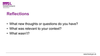 www.local.gov.uk
Reflections
• What new thoughts or questions do you have?
• What was relevant to your context?
• What wasn’t?
 