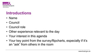 www.local.gov.uk
Introductions
• Name
• Council
• Council role
• Other experience relevant to the day
• Your interest in this agenda
• Your key point from the survey/flipcharts, especially if it’s
an “ask” from others in the room
 