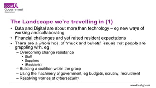 www.local.gov.uk
The Landscape we’re travelling in (1)
• Data and Digital are about more than technology – eg new ways of
working and collaborating
• Financial challenges and yet raised resident expectations
• There are a whole host of “muck and bullets” issues that people are
grappling with. eg
– Overcoming change resistance
• Staff
• Suppliers
• (Residents)
– Building a coalition within the group
– Using the machinery of government, eg budgets, scrutiny, recruitment
– Resolving worries of cybersecurity
 