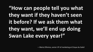 “How can people tell you what
they want if they haven’t seen
it before? If we ask them what
they want, we’ll end up doing
Swan Lake every year!”
— Mario D’Amico, senior VP of marketing at Cirque du Soleil
 