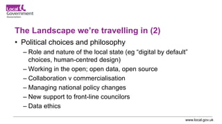 www.local.gov.uk
The Landscape we’re travelling in (2)
• Political choices and philosophy
– Role and nature of the local state (eg “digital by default”
choices, human-centred design)
– Working in the open; open data, open source
– Collaboration v commercialisation
– Managing national policy changes
– New support to front-line councilors
– Data ethics
 
