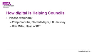 www.local.gov.uk
How digital is Helping Councils
• Please welcome:
– Philip Glanville, Elected Mayor, LB Hackney
– Rob Mil...