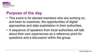 www.local.gov.uk
Purpose of the day
• This event is for elected members who are working on,
and keen to maximise, the opportunities of digital
approaches and data exploitation in their authorities.
• A sequence of speakers from local authorities will talk
about their own experiences as a reference point for
questions and a discussion within the group.
 