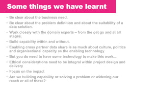 Key lessons learnt so far….
• Be clear about the business need.
• Be clear about the problem definition and about the suitability of a
data solution.
• Work closely with the domain experts – from the get go and at all
stages.
• Build capability within and without.
• Enabling cross partner data share is as much about culture, politics
and organisational capacity as the enabling technology
• But you do need to have some technology to make this work...
• Ethical considerations need to be integral within project design and
delivery
• Focus on the impact
• Are we building capability or solving a problem or widening our
reach or all of these?
Some things we have learnt
 